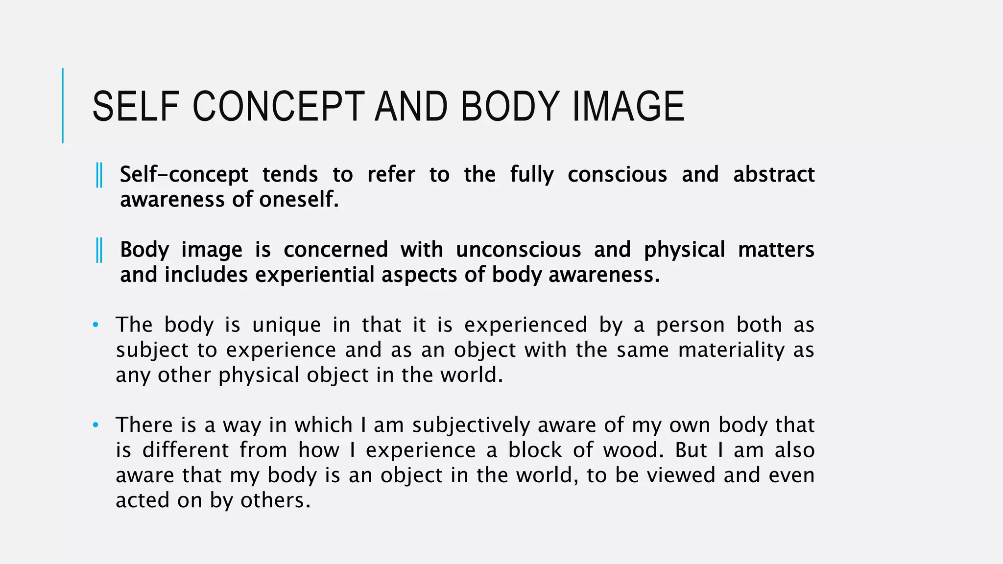 SELF CONCEPT AND BODY IMAGE
║ Self-concept tends to refer to the fully conscious and abstract
awareness of oneself.
║ Body image is concerned with unconscious and physical matters
and includes experiential aspects of body awareness.
• The body is unique in that it is experienced by a person both as
subject to experience and as an object with the same materiality as
any other physical object in the world.
• There is a way in which I am subjectively aware of my own body that
is different from how I experience a block of wood. But I am also
aware that my body is an object in the world, to be viewed and even
acted on by others.
 