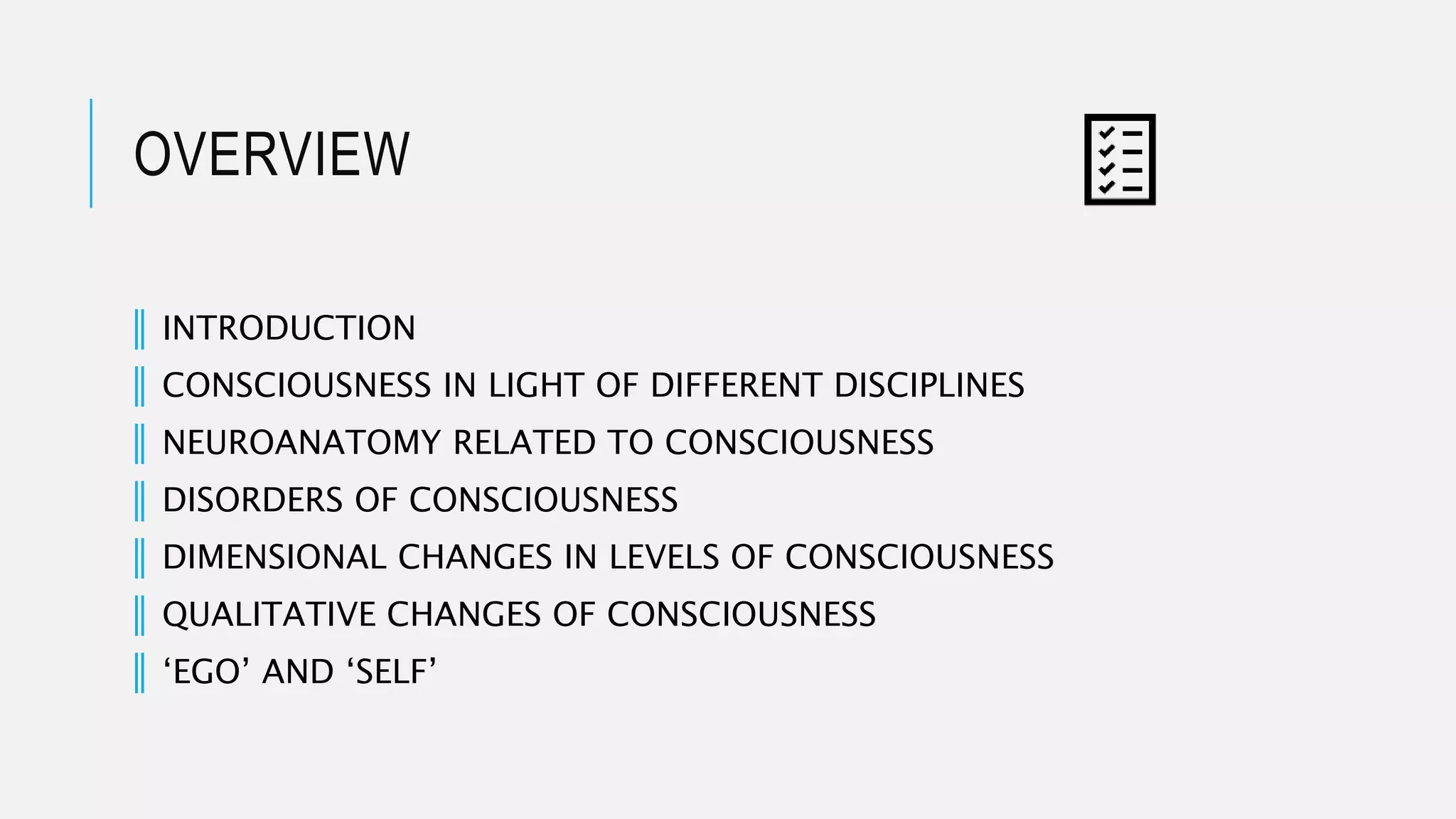 OVERVIEW
║ INTRODUCTION
║ CONSCIOUSNESS IN LIGHT OF DIFFERENT DISCIPLINES
║ NEUROANATOMY RELATED TO CONSCIOUSNESS
║ DISORDERS OF CONSCIOUSNESS
║ DIMENSIONAL CHANGES IN LEVELS OF CONSCIOUSNESS
║ QUALITATIVE CHANGES OF CONSCIOUSNESS
║ ‘EGO’ AND ‘SELF’
 