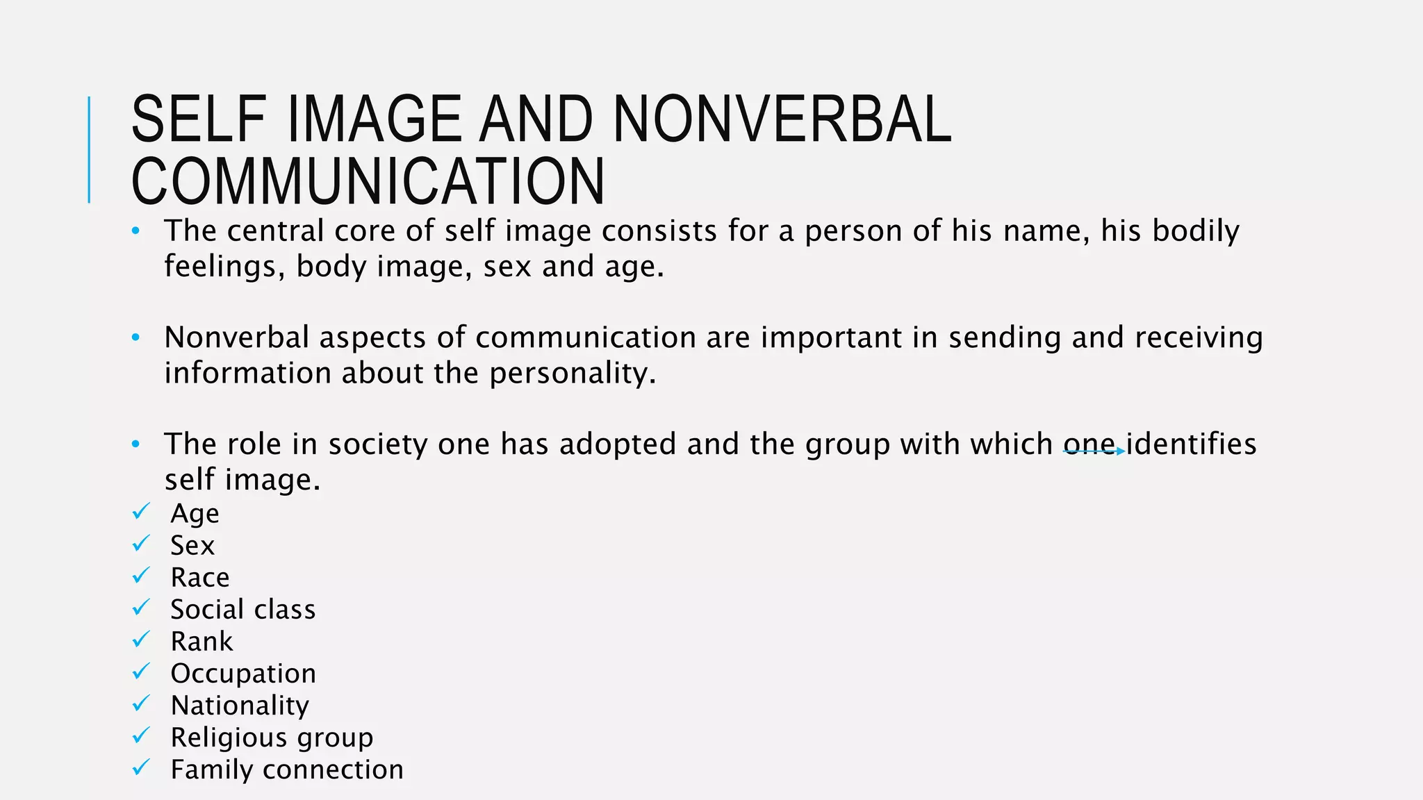 SELF IMAGE AND NONVERBAL
COMMUNICATION
• The central core of self image consists for a person of his name, his bodily
feelings, body image, sex and age.
• Nonverbal aspects of communication are important in sending and receiving
information about the personality.
• The role in society one has adopted and the group with which one identifies
self image.
 Age
 Sex
 Race
 Social class
 Rank
 Occupation
 Nationality
 Religious group
 Family connection
 