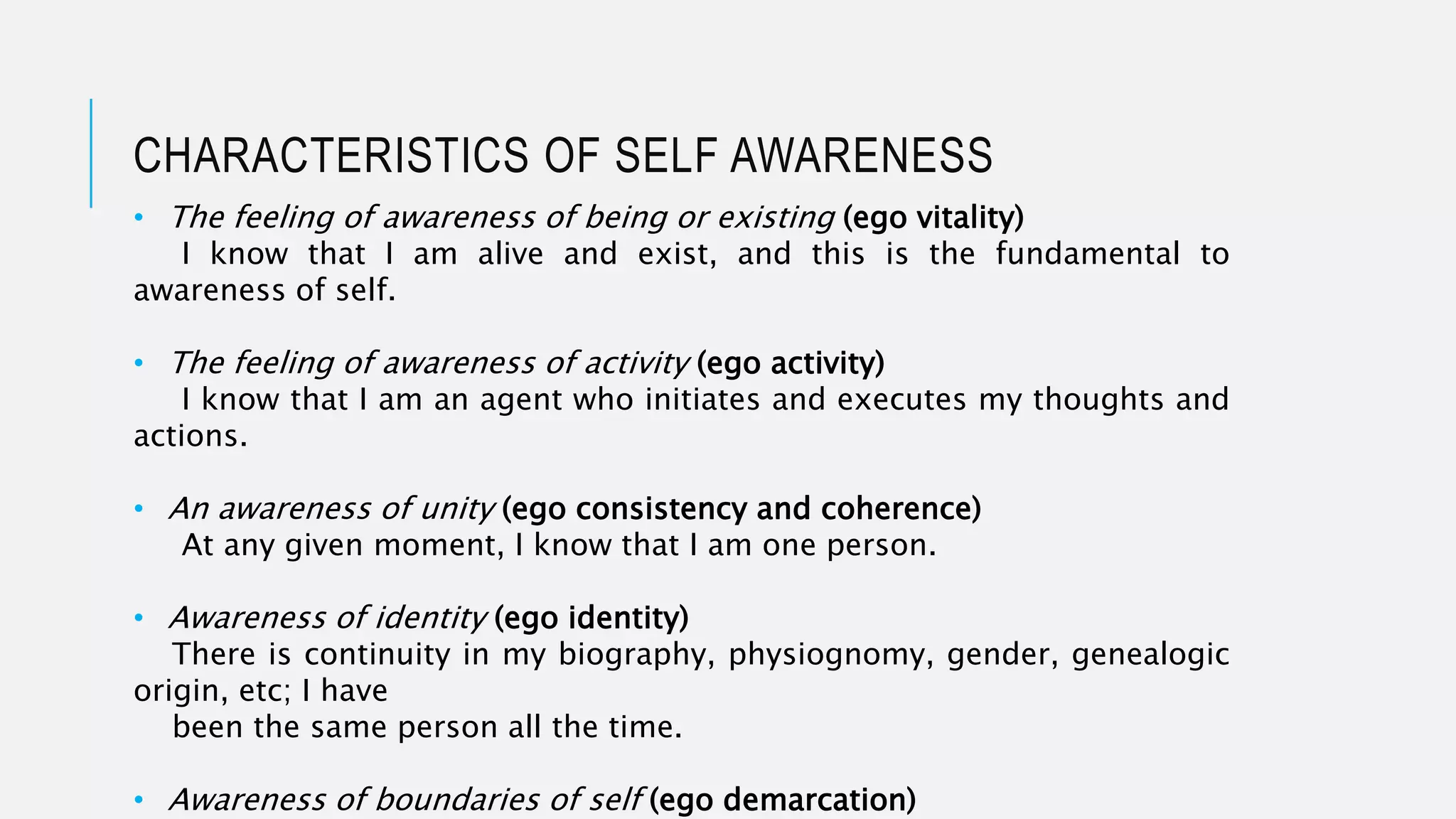 • The feeling of awareness of being or existing (ego vitality)
I know that I am alive and exist, and this is the fundamental to
awareness of self.
• The feeling of awareness of activity (ego activity)
I know that I am an agent who initiates and executes my thoughts and
actions.
• An awareness of unity (ego consistency and coherence)
At any given moment, I know that I am one person.
• Awareness of identity (ego identity)
There is continuity in my biography, physiognomy, gender, genealogic
origin, etc; I have
been the same person all the time.
• Awareness of boundaries of self (ego demarcation)
CHARACTERISTICS OF SELF AWARENESS
 