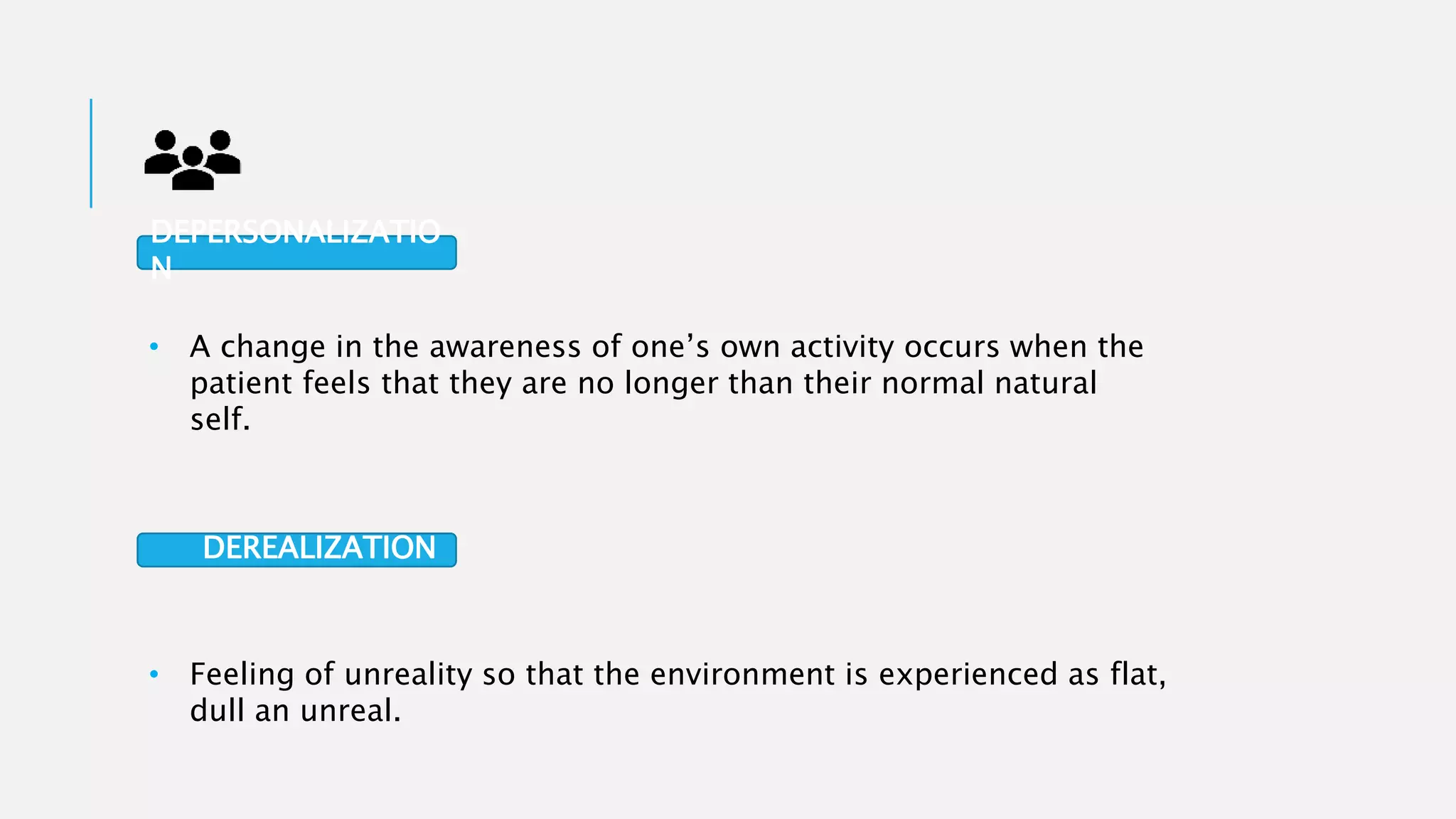 • A change in the awareness of one’s own activity occurs when the
patient feels that they are no longer than their normal natural
self.
• Feeling of unreality so that the environment is experienced as flat,
dull an unreal.
DEPERSONALIZATIO
N
DEREALIZATION
 