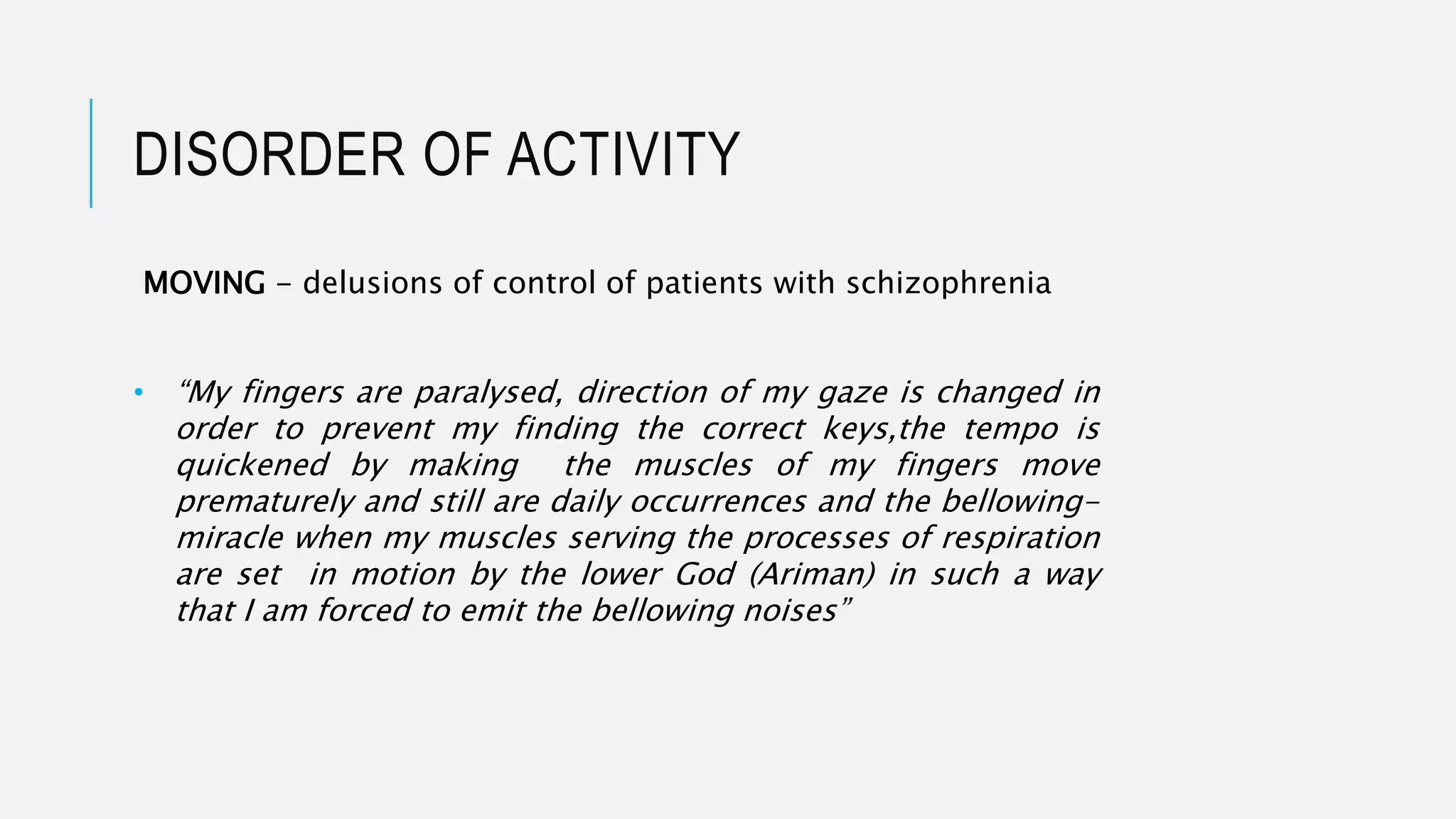 DISORDER OF ACTIVITY
MOVING - delusions of control of patients with schizophrenia
• “My fingers are paralysed, direction of my gaze is changed in
order to prevent my finding the correct keys,the tempo is
quickened by making the muscles of my fingers move
prematurely and still are daily occurrences and the bellowing-
miracle when my muscles serving the processes of respiration
are set in motion by the lower God (Ariman) in such a way
that I am forced to emit the bellowing noises”
 