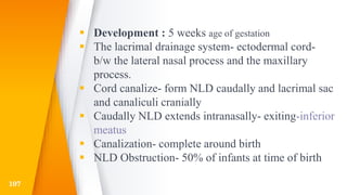  Development : 5 weeks age of gestation
 The lacrimal drainage system- ectodermal cord-
b/w the lateral nasal process and the maxillary
process.
 Cord canalize- form NLD caudally and lacrimal sac
and canaliculi cranially
 Caudally NLD extends intranasally- exiting-inferior
meatus
 Canalization- complete around birth
 NLD Obstruction- 50% of infants at time of birth
107
 