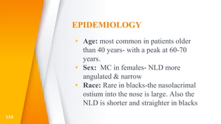 EPIDEMIOLOGY
▸ Age: most common in patients older
than 40 years- with a peak at 60-70
years.
▸ Sex: MC in females- NLD more
angulated & narrow
▸ Race: Rare in blacks-the nasolacrimal
ostium into the nose is large. Also the
NLD is shorter and straighter in blacks
114
 