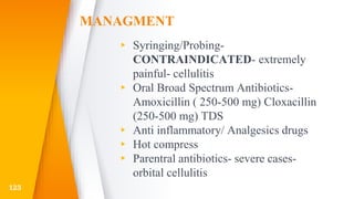 MANAGMENT
▸ Syringing/Probing-
CONTRAINDICATED- extremely
painful- cellulitis
▸ Oral Broad Spectrum Antibiotics-
Amoxicillin ( 250-500 mg) Cloxacillin
(250-500 mg) TDS
▸ Anti inflammatory/ Analgesics drugs
▸ Hot compress
▸ Parentral antibiotics- severe cases-
orbital cellulitis
123
 
