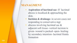 MANAGMENT
▸ Aspiration of lacrimal sac- If lacrimal
abcess is localised & approaching the
skin.
▸ Incision & drainage- in severe cases not
responding to conservative mgt
▸ abscess involving lacrimal sac &
adjacent soft tissue- vertical incision is
given- wound is packed- open- healing
by secondary intention- lacrimal fistula
formation
124
 