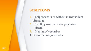 SYMPTOMS
1. Epiphora with or without mucopurulent
discharge
2. Swelling over sac area- present or
absent
3. Matting of eyelashes
4. Recurrent conjunctivitis
127
 