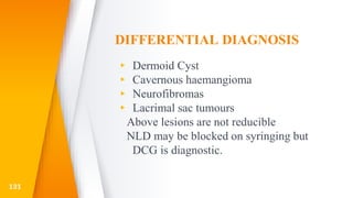 DIFFERENTIAL DIAGNOSIS
▸ Dermoid Cyst
▸ Cavernous haemangioma
▸ Neurofibromas
▸ Lacrimal sac tumours
Above lesions are not reducible
NLD may be blocked on syringing but
DCG is diagnostic.
131
 