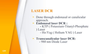 LASER DCR
▸ Done through endonasal or canalicular
approach.
▸ Endonasal laser DCR :
- KTP ( Potassium-Titanyl-Phosphate
) Laser
- Ho:Yag ( Holium YAG ) Laser
▸ Transcanalicular laser DCR:
- 980 nm Diode Laser
139
 