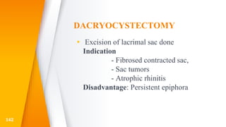 DACRYOCYSTECTOMY
▸ Excision of lacrimal sac done
Indication
- Fibrosed contracted sac,
- Sac tumors
- Atrophic rhinitis
Disadvantage: Persistent epiphora
142
 