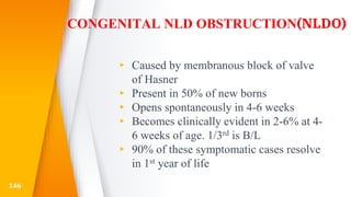 CONGENITAL NLD OBSTRUCTION(NLDO)
▸ Caused by membranous block of valve
of Hasner
▸ Present in 50% of new borns
▸ Opens spontaneously in 4-6 weeks
▸ Becomes clinically evident in 2-6% at 4-
6 weeks of age. 1/3rd is B/L
▸ 90% of these symptomatic cases resolve
in 1st year of life
146
 