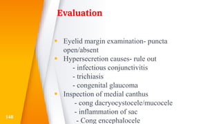 Evaluation
 Eyelid margin examination- puncta
open/absent
 Hypersecretion causes- rule out
- infectious conjunctivitis
- trichiasis
- congenital glaucoma
 Inspection of medial canthus
- cong dacryocystocele/mucocele
- inflammation of sac
- Cong encephalocele
148
 