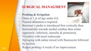 SURGICAL MANAGMENT
 Probing & Irrigation
 Done at 1 yr of age under GA
 Punctal dilatation is required
 Bowman’s probe is introduced first vertically then
horizontially towards medial canthus then rotate
superiorly- inferiorly, laterally & posteriorly.
 Visualize with nasal endoscope
 Syringing with saline mixed with fluorescein followed
by suction
 Repeat probing- 6 weeks if no improvement154
 