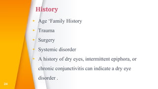 History
▸ Age ‘Family History
▸ Trauma
▸ Surgery
▸ Systemic disorder
▸ A history of dry eyes, intermittent epiphora, or
chronic conjunctivitis can indicate a dry eye
disorder .
24
 