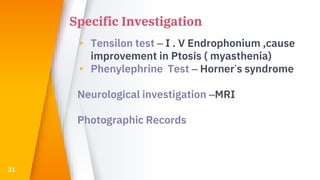 Specific Investigation
▸ Tensilon test – I . V Endrophonium ,cause
improvement in Ptosis ( myasthenia)
▸ Phenylephrine Test – Horner’s syndrome
Neurological investigation –MRI
Photographic Records
31
 
