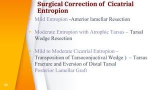 Surgical Correction of Cicatrial
Entropion
▸ Mild Entropion -Anterior lamellar Resection
▸ Moderate Entropion with Atrophic Tarsus – Tarsal
Wedge Resection
▸ Mild to Moderate Cicatrial Entropion –
▸ Transposition of Tarsoconjuctival Wedge ) – Tarsus
Fracture and Eversion of Distal Tarsal
▸ Posterior Lamellar Graft
53
 