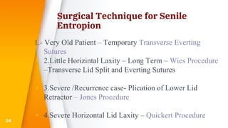 Surgical Technique for Senile
Entropion
1.- Very Old Patient – Temporary Transverse Everting
Sutures
▸ 2.Little Horizintal Laxity – Long Term – Wies Procedure
–Transverse Lid Split and Everting Sutures
▸ 3.Severe /Recurrence case- Plication of Lower Lid
Retractor – Jones Procedure
▸ 4.Severe Horizontal Lid Laxity – Quickert Procedure
54
 