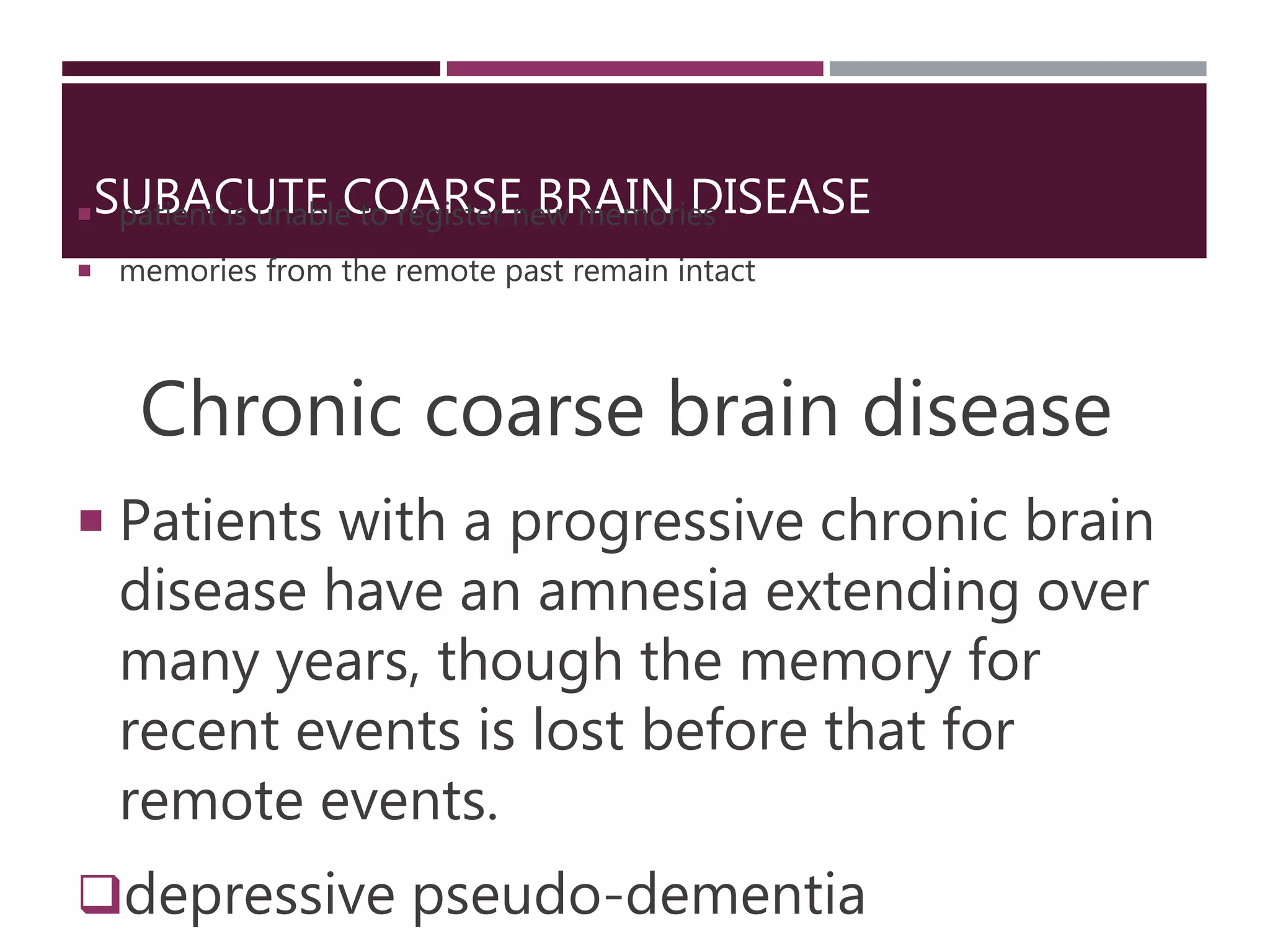 SUBACUTE COARSE BRAIN DISEASE patient is unable to register new memories
 memories from the remote past remain intact
Chronic coarse brain disease
 Patients with a progressive chronic brain
disease have an amnesia extending over
many years, though the memory for
recent events is lost before that for
remote events.
depressive pseudo-dementia
 