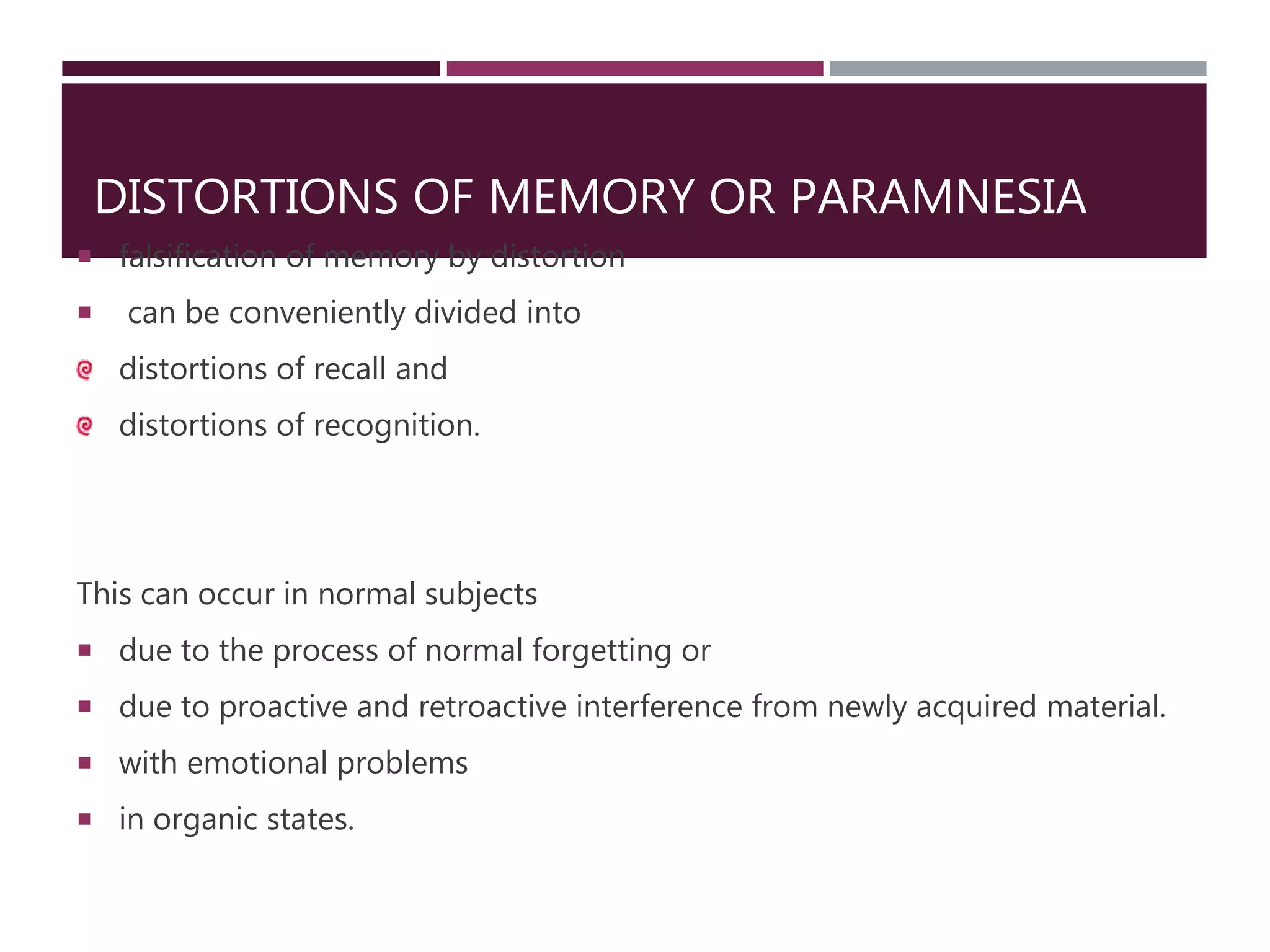 DISTORTIONS OF MEMORY OR PARAMNESIA
 falsification of memory by distortion
 can be conveniently divided into
distortions of recall and
distortions of recognition.
This can occur in normal subjects
 due to the process of normal forgetting or
 due to proactive and retroactive interference from newly acquired material.
 with emotional problems
 in organic states.
 