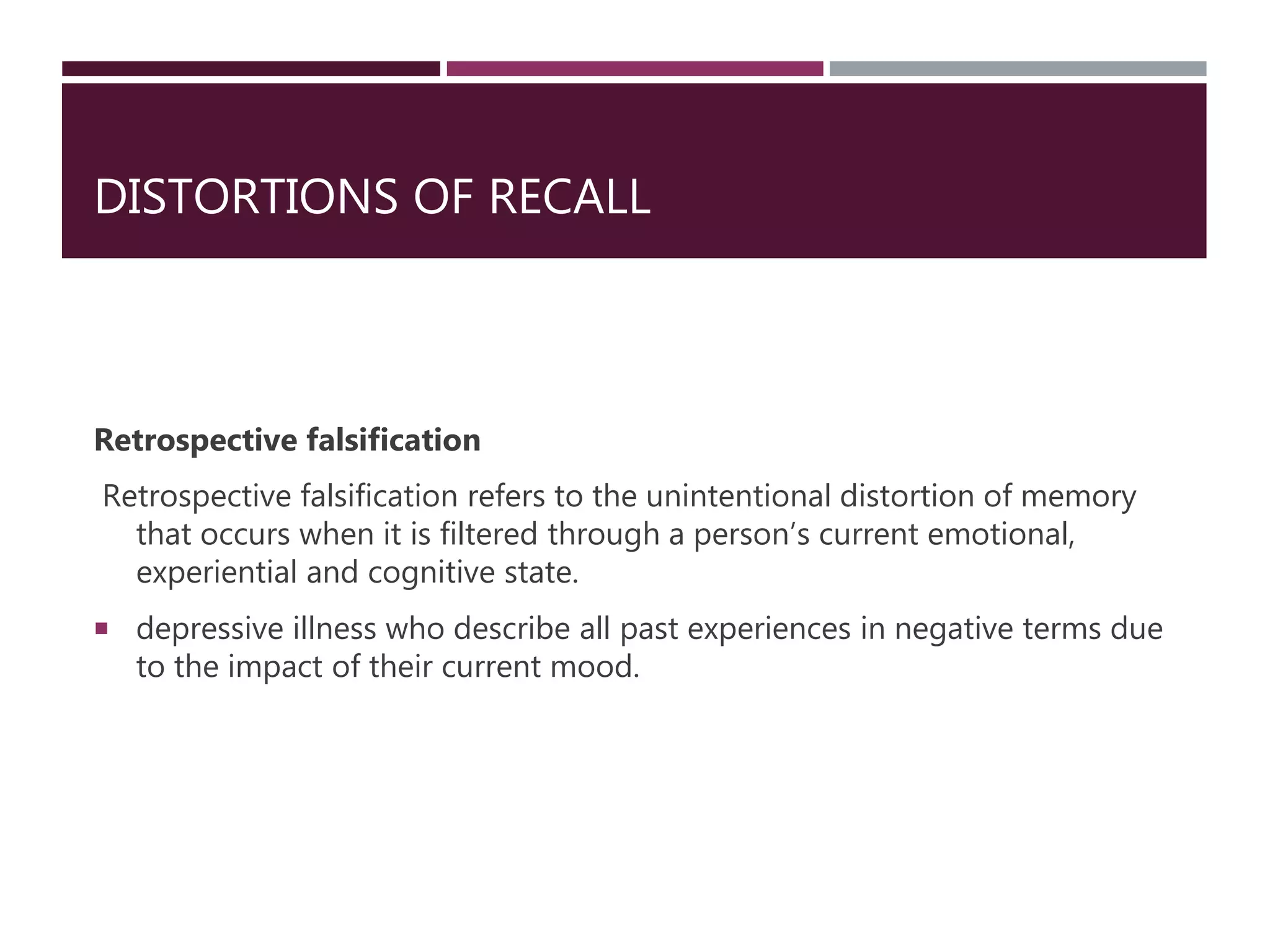 DISTORTIONS OF RECALL
Retrospective falsification
Retrospective falsification refers to the unintentional distortion of memory
that occurs when it is filtered through a person’s current emotional,
experiential and cognitive state.
 depressive illness who describe all past experiences in negative terms due
to the impact of their current mood.
 