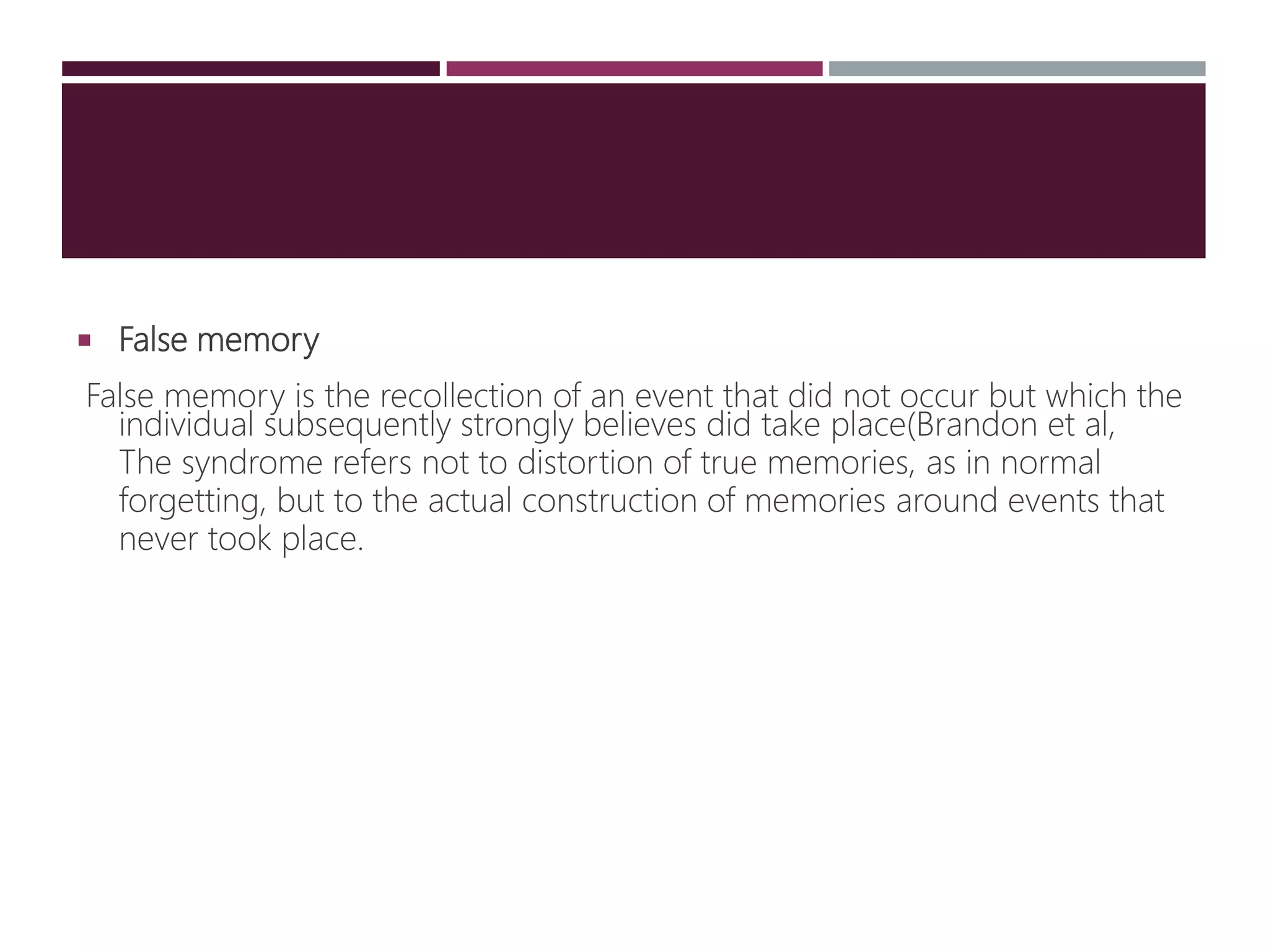  False memory
False memory is the recollection of an event that did not occur but which the
individual subsequently strongly believes did take place(Brandon et al,
The syndrome refers not to distortion of true memories, as in normal
forgetting, but to the actual construction of memories around events that
never took place.
 
