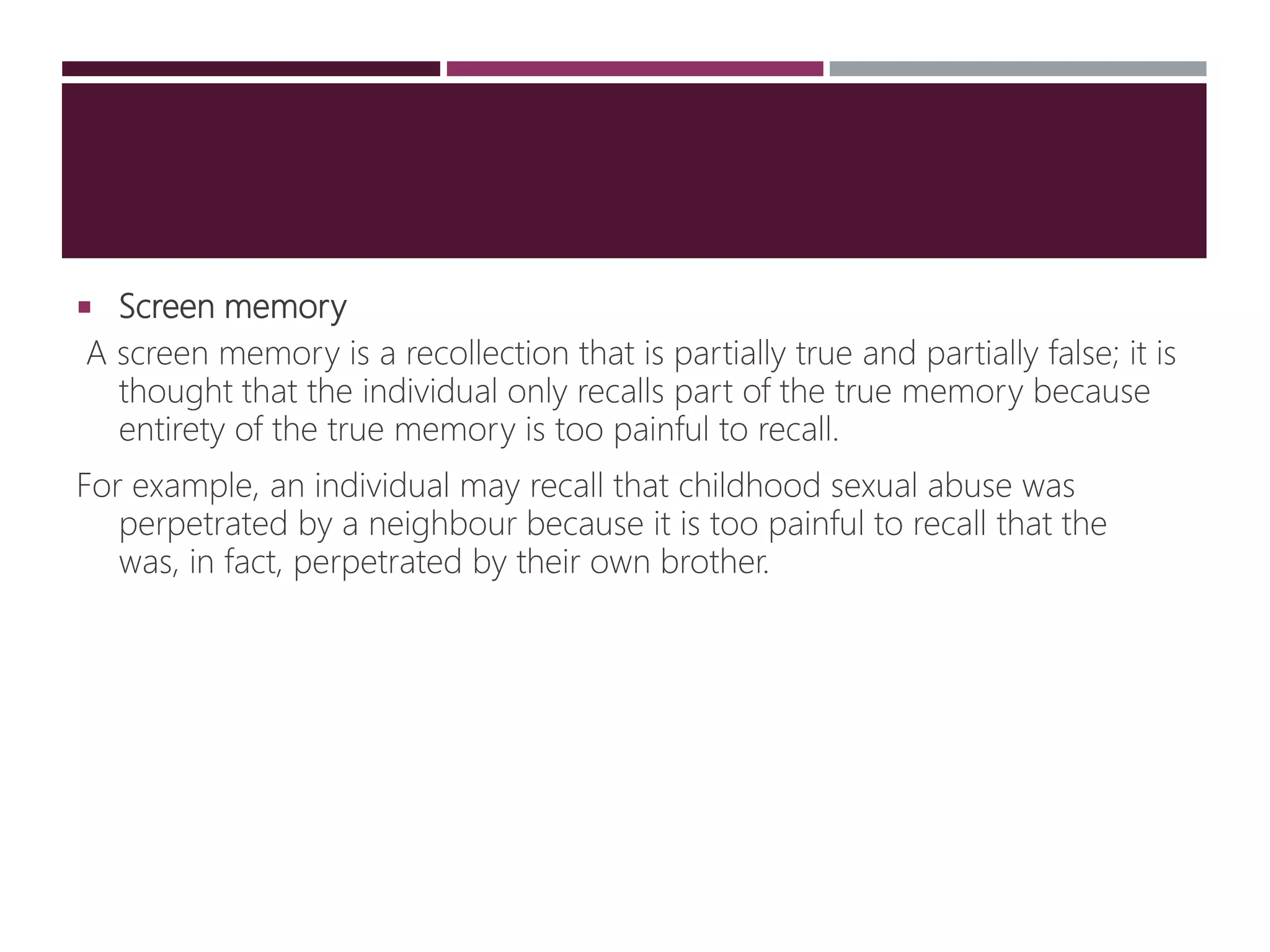  Screen memory
A screen memory is a recollection that is partially true and partially false; it is
thought that the individual only recalls part of the true memory because
entirety of the true memory is too painful to recall.
For example, an individual may recall that childhood sexual abuse was
perpetrated by a neighbour because it is too painful to recall that the
was, in fact, perpetrated by their own brother.
 