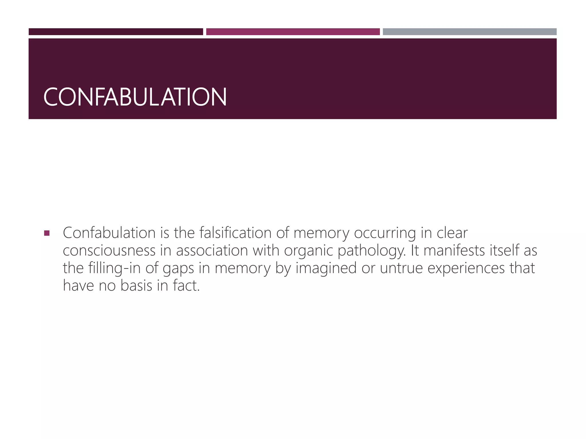 CONFABULATION
 Confabulation is the falsification of memory occurring in clear
consciousness in association with organic pathology. It manifests itself as
the filling-in of gaps in memory by imagined or untrue experiences that
have no basis in fact.
 