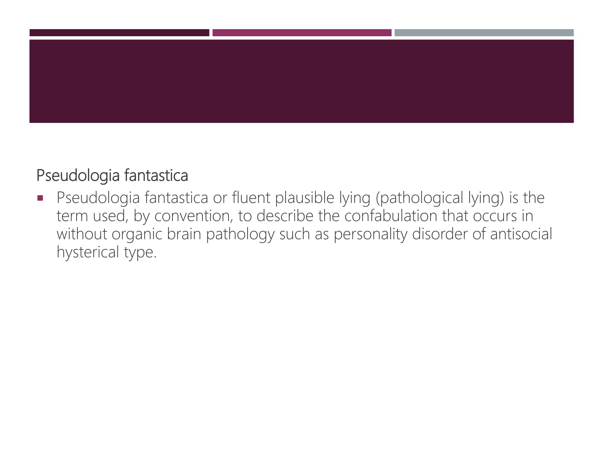 Pseudologia fantastica
 Pseudologia fantastica or fluent plausible lying (pathological lying) is the
term used, by convention, to describe the confabulation that occurs in
without organic brain pathology such as personality disorder of antisocial
hysterical type.
 