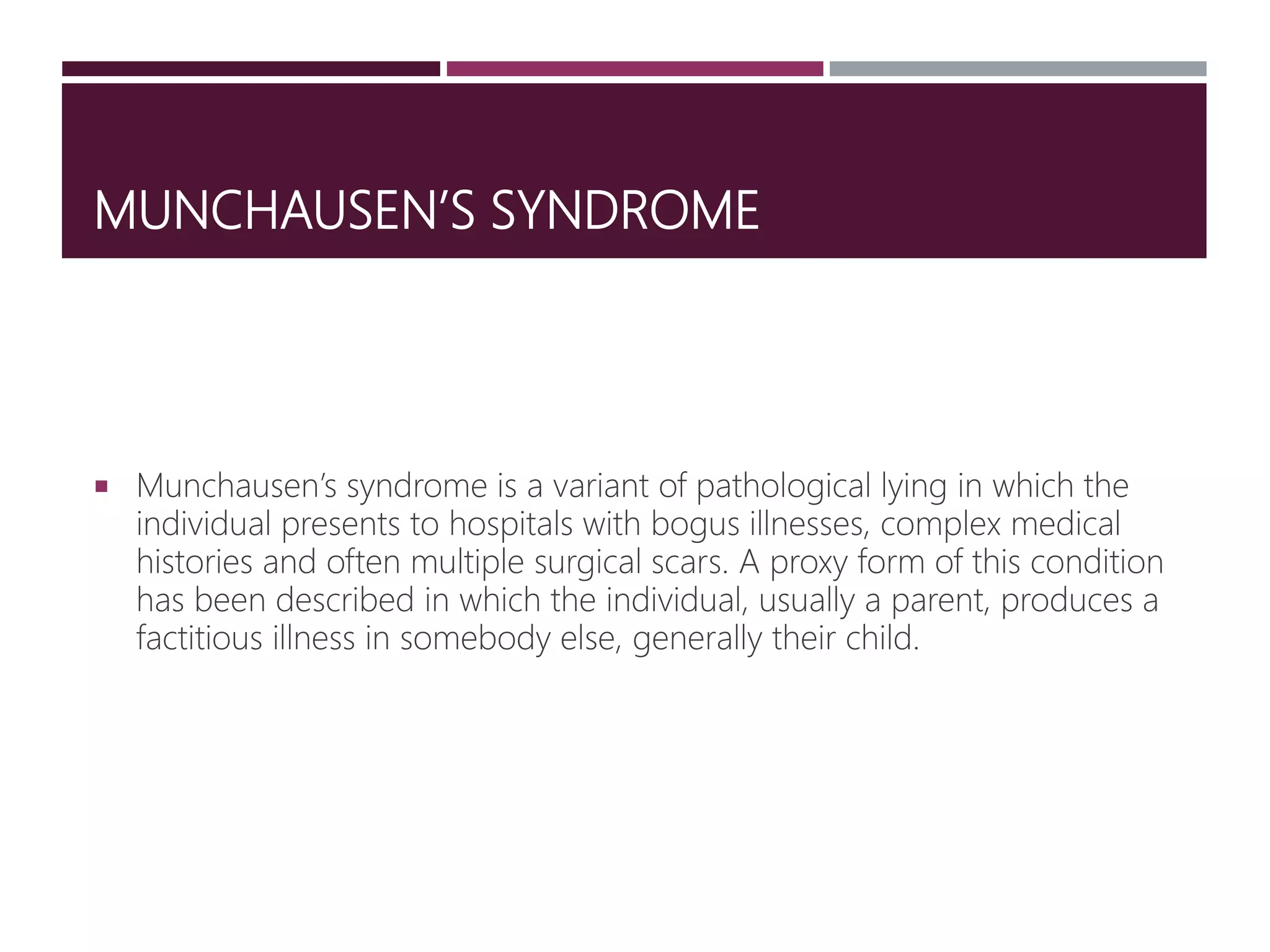 MUNCHAUSEN’S SYNDROME
 Munchausen’s syndrome is a variant of pathological lying in which the
individual presents to hospitals with bogus illnesses, complex medical
histories and often multiple surgical scars. A proxy form of this condition
has been described in which the individual, usually a parent, produces a
factitious illness in somebody else, generally their child.
 