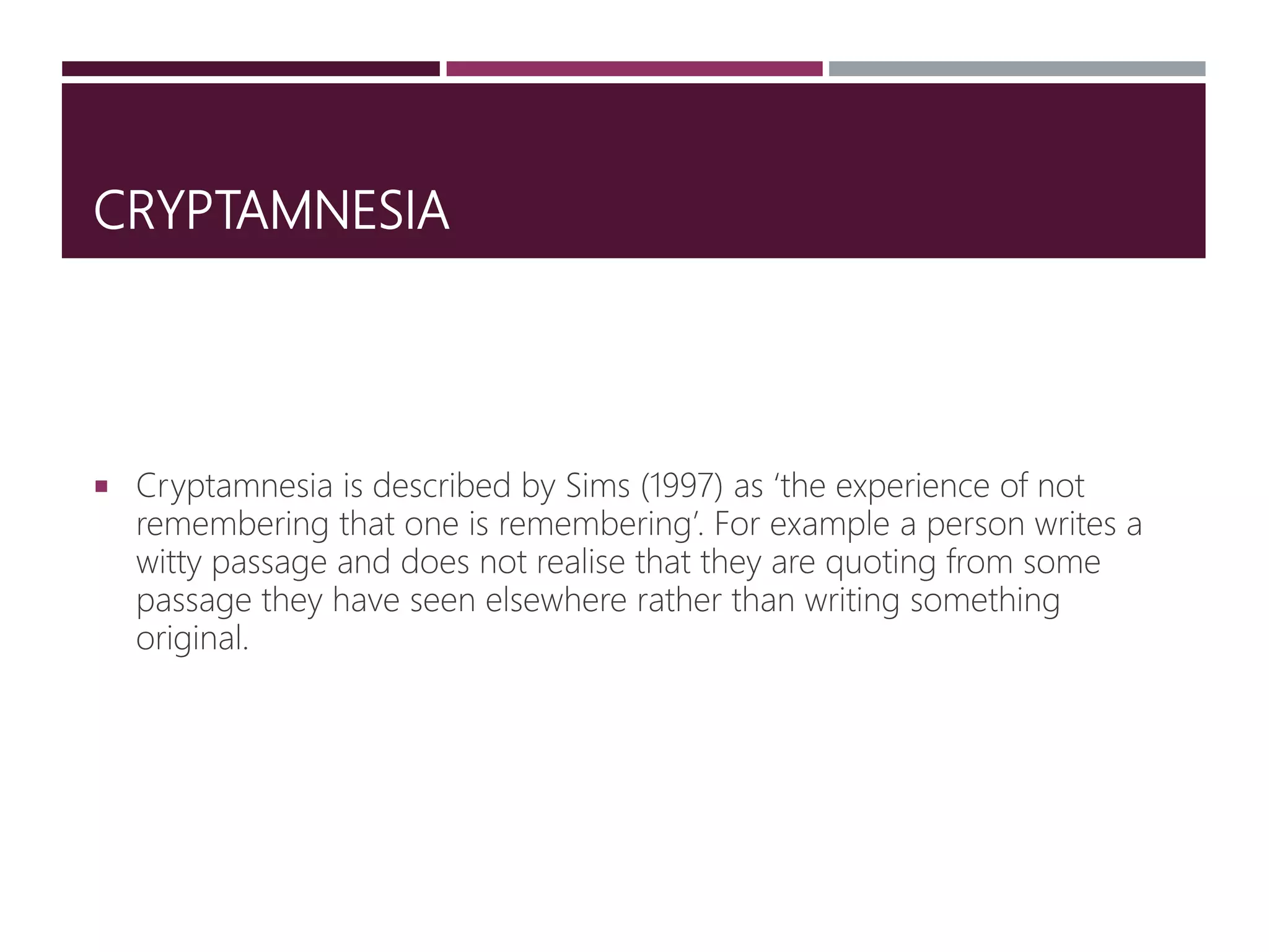 CRYPTAMNESIA
 Cryptamnesia is described by Sims (1997) as ‘the experience of not
remembering that one is remembering’. For example a person writes a
witty passage and does not realise that they are quoting from some
passage they have seen elsewhere rather than writing something
original.
 