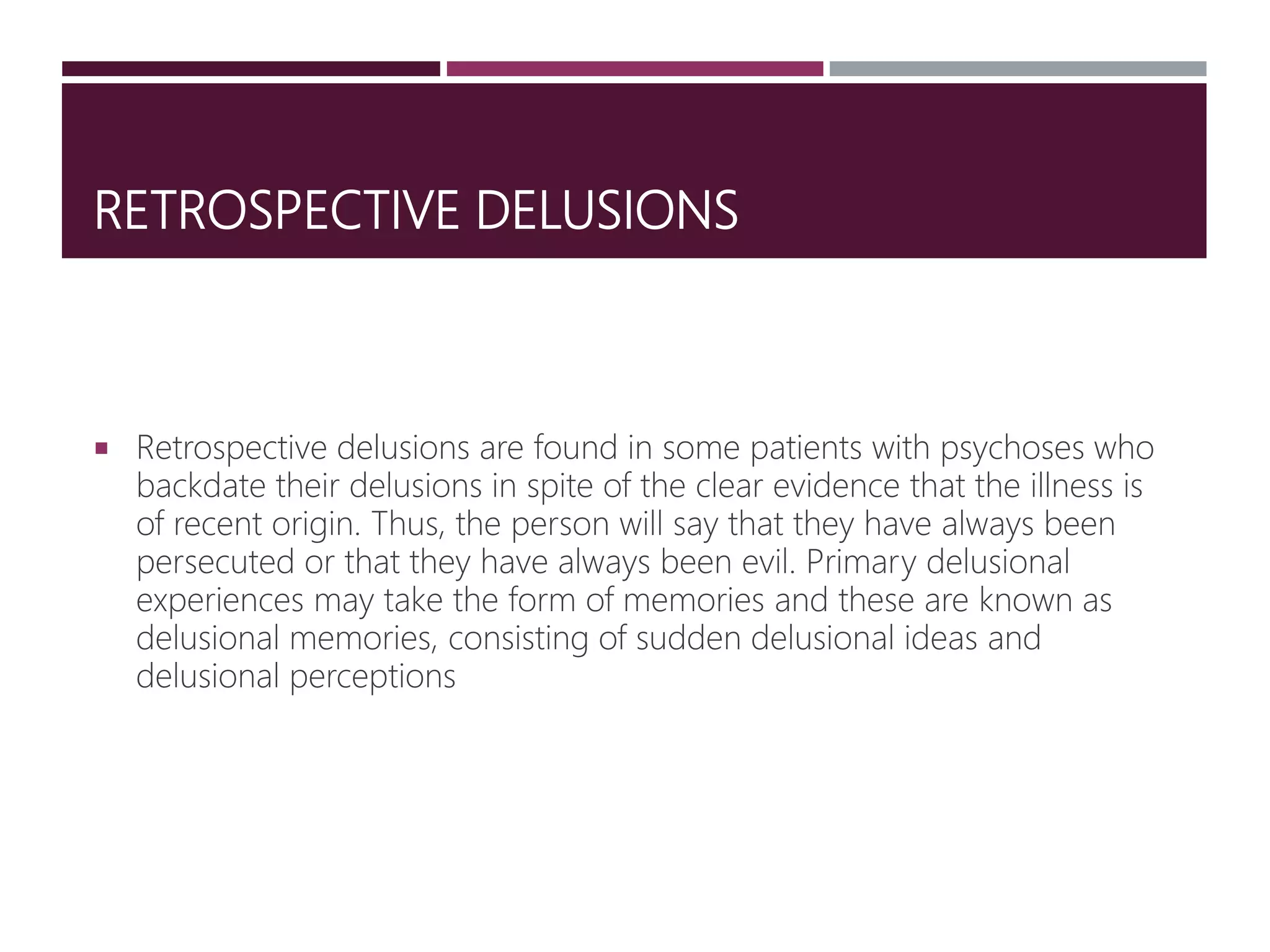 RETROSPECTIVE DELUSIONS
 Retrospective delusions are found in some patients with psychoses who
backdate their delusions in spite of the clear evidence that the illness is
of recent origin. Thus, the person will say that they have always been
persecuted or that they have always been evil. Primary delusional
experiences may take the form of memories and these are known as
delusional memories, consisting of sudden delusional ideas and
delusional perceptions
 