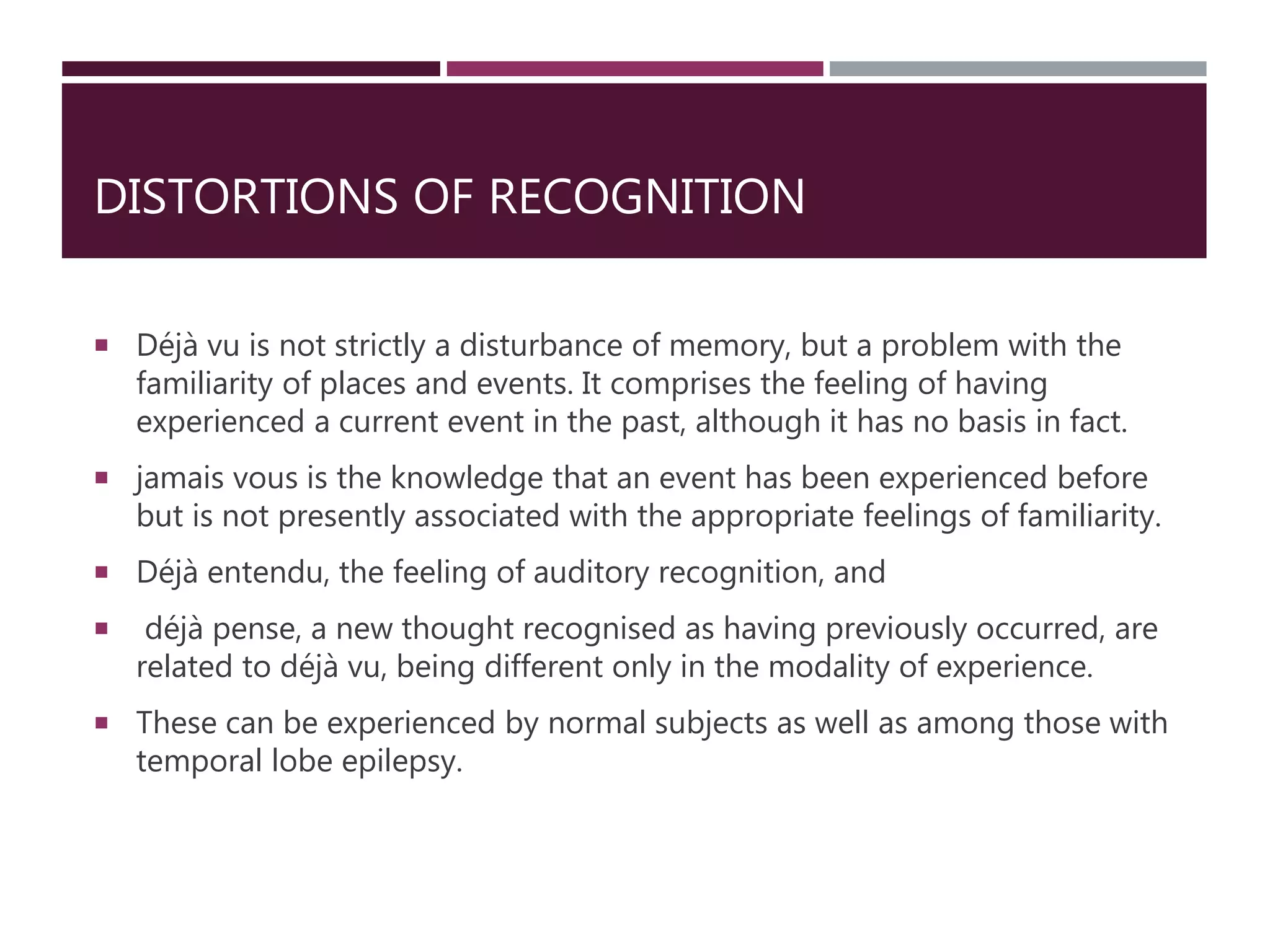 DISTORTIONS OF RECOGNITION
 Déjà vu is not strictly a disturbance of memory, but a problem with the
familiarity of places and events. It comprises the feeling of having
experienced a current event in the past, although it has no basis in fact.
 jamais vous is the knowledge that an event has been experienced before
but is not presently associated with the appropriate feelings of familiarity.
 Déjà entendu, the feeling of auditory recognition, and
 déjà pense, a new thought recognised as having previously occurred, are
related to déjà vu, being different only in the modality of experience.
 These can be experienced by normal subjects as well as among those with
temporal lobe epilepsy.
 