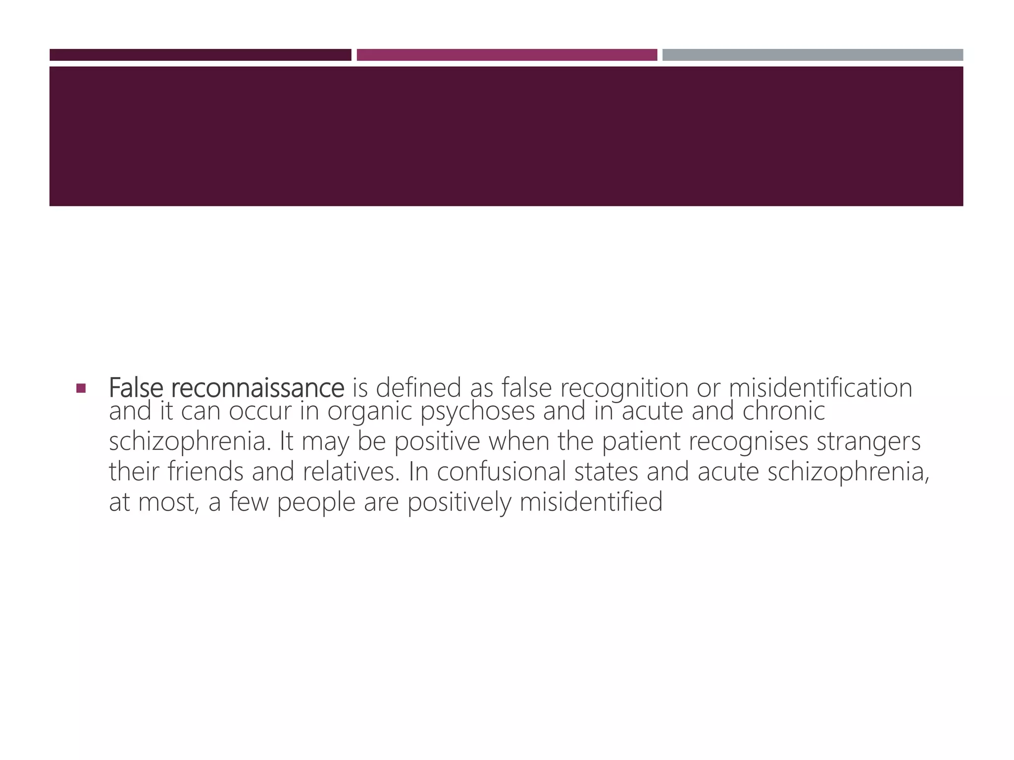  False reconnaissance is defined as false recognition or misidentification
and it can occur in organic psychoses and in acute and chronic
schizophrenia. It may be positive when the patient recognises strangers
their friends and relatives. In confusional states and acute schizophrenia,
at most, a few people are positively misidentified
 