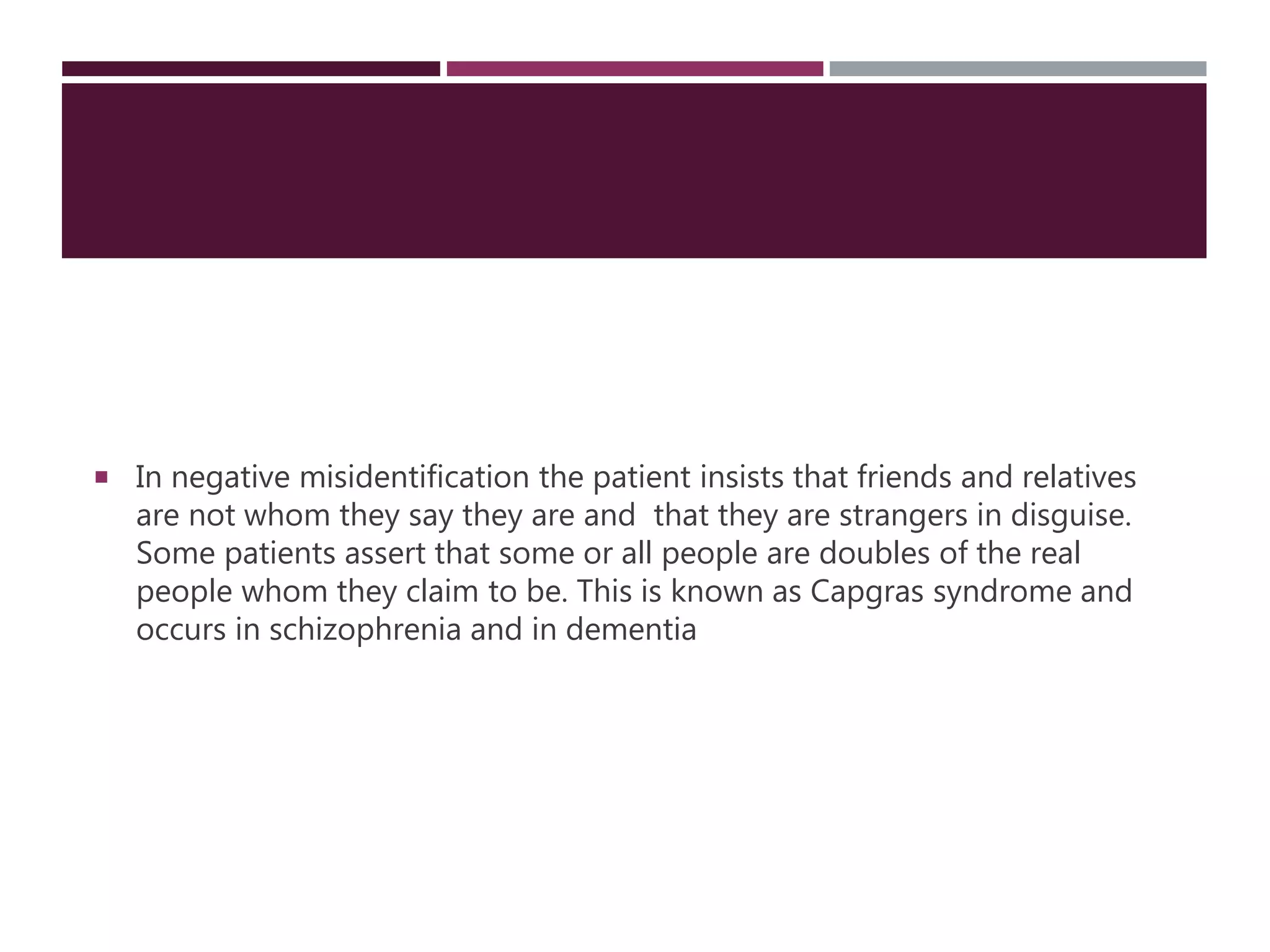  In negative misidentification the patient insists that friends and relatives
are not whom they say they are and that they are strangers in disguise.
Some patients assert that some or all people are doubles of the real
people whom they claim to be. This is known as Capgras syndrome and
occurs in schizophrenia and in dementia
 