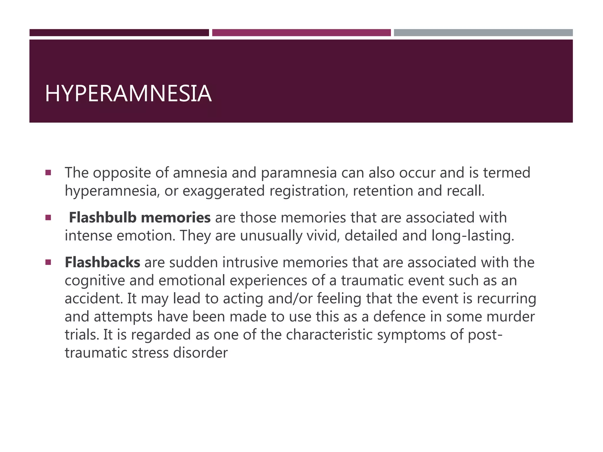 HYPERAMNESIA
 The opposite of amnesia and paramnesia can also occur and is termed
hyperamnesia, or exaggerated registration, retention and recall.
 Flashbulb memories are those memories that are associated with
intense emotion. They are unusually vivid, detailed and long-lasting.
 Flashbacks are sudden intrusive memories that are associated with the
cognitive and emotional experiences of a traumatic event such as an
accident. It may lead to acting and/or feeling that the event is recurring
and attempts have been made to use this as a defence in some murder
trials. It is regarded as one of the characteristic symptoms of post-
traumatic stress disorder
 