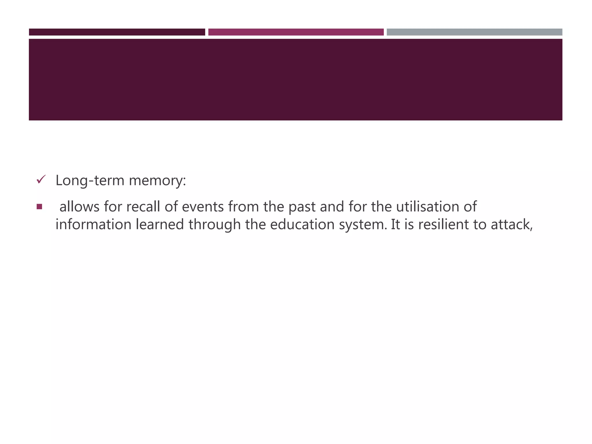  Long-term memory:
 allows for recall of events from the past and for the utilisation of
information learned through the education system. It is resilient to attack,
 