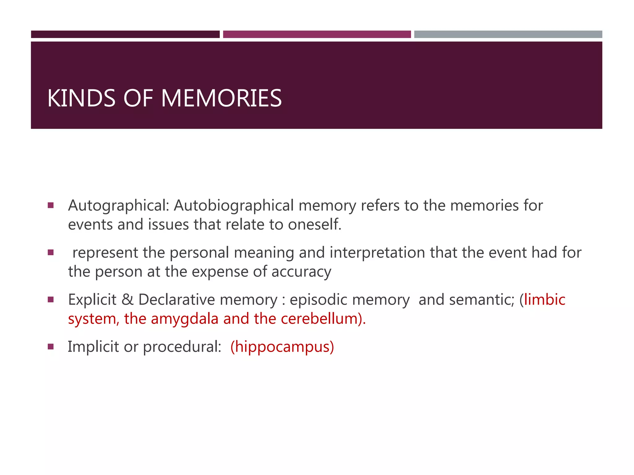 KINDS OF MEMORIES
 Autographical: Autobiographical memory refers to the memories for
events and issues that relate to oneself.
 represent the personal meaning and interpretation that the event had for
the person at the expense of accuracy
 Explicit & Declarative memory : episodic memory and semantic; (limbic
system, the amygdala and the cerebellum).
 Implicit or procedural: (hippocampus)
 