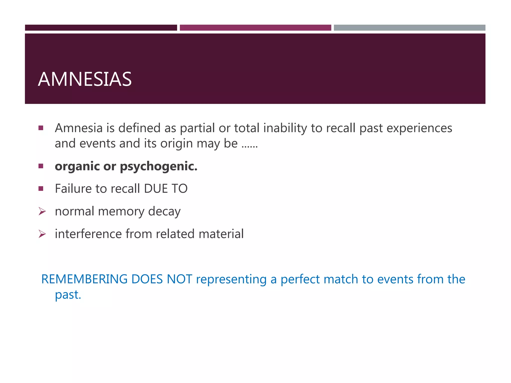 AMNESIAS
 Amnesia is defined as partial or total inability to recall past experiences
and events and its origin may be ......
 organic or psychogenic.
 Failure to recall DUE TO
 normal memory decay
 interference from related material
REMEMBERING DOES NOT representing a perfect match to events from the
past.
 