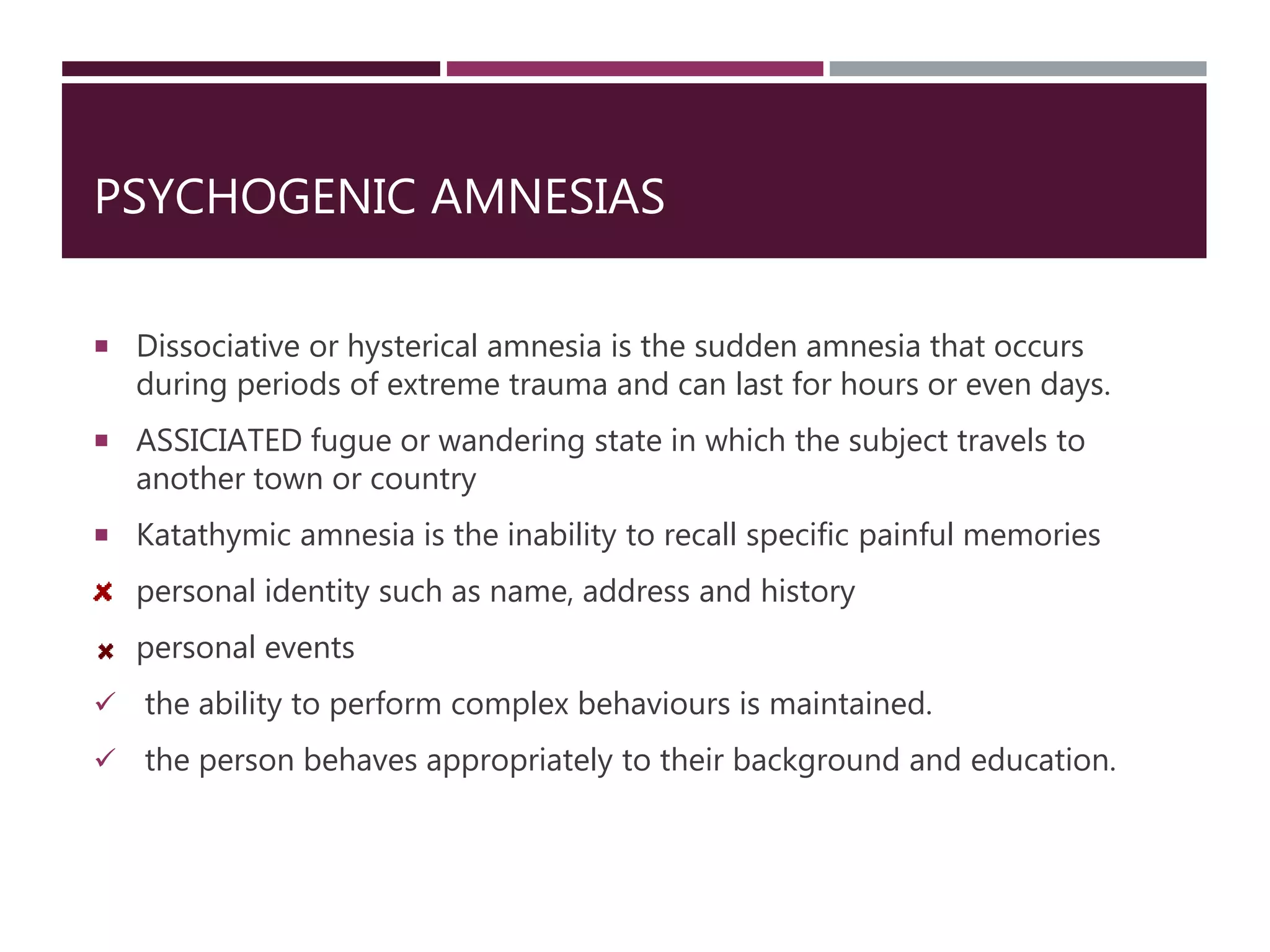 PSYCHOGENIC AMNESIAS
 Dissociative or hysterical amnesia is the sudden amnesia that occurs
during periods of extreme trauma and can last for hours or even days.
 ASSICIATED fugue or wandering state in which the subject travels to
another town or country
 Katathymic amnesia is the inability to recall specific painful memories
personal identity such as name, address and history
personal events
 the ability to perform complex behaviours is maintained.
 the person behaves appropriately to their background and education.
 