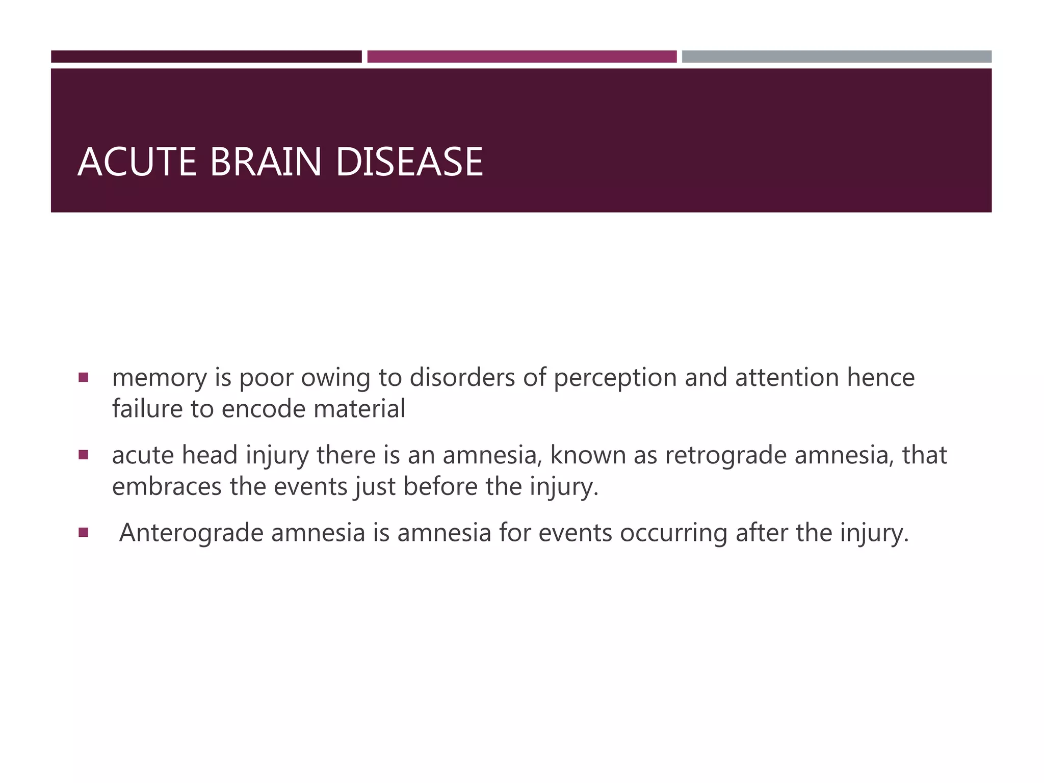ACUTE BRAIN DISEASE
 memory is poor owing to disorders of perception and attention hence
failure to encode material
 acute head injury there is an amnesia, known as retrograde amnesia, that
embraces the events just before the injury.
 Anterograde amnesia is amnesia for events occurring after the injury.
 