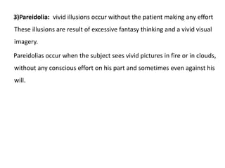 3)Pareidolia: vivid illusions occur without the patient making any effort
These illusions are result of excessive fantasy thinking and a vivid visual
imagery.
Pareidolias occur when the subject sees vivid pictures in fire or in clouds,
without any conscious effort on his part and sometimes even against his
will.
 