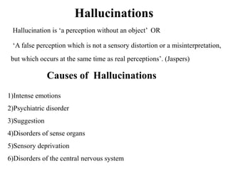 Hallucinations
Hallucination is ‘a perception without an object’ OR
‘A false perception which is not a sensory distortion or a misinterpretation,
but which occurs at the same time as real perceptions’. (Jaspers)
Causes of Hallucinations
1)Intense emotions
2)Psychiatric disorder
3)Suggestion
4)Disorders of sense organs
5)Sensory deprivation
6)Disorders of the central nervous system
 