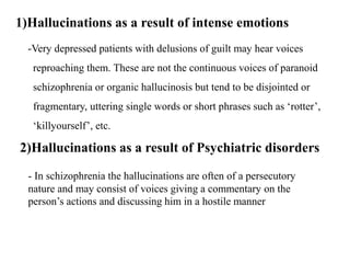 1)Hallucinations as a result of intense emotions
-Very depressed patients with delusions of guilt may hear voices
reproaching them. These are not the continuous voices of paranoid
schizophrenia or organic hallucinosis but tend to be disjointed or
fragmentary, uttering single words or short phrases such as ‘rotter’,
‘killyourself’, etc.
2)Hallucinations as a result of Psychiatric disorders
- In schizophrenia the hallucinations are often of a persecutory
nature and may consist of voices giving a commentary on the
person’s actions and discussing him in a hostile manner
 