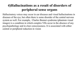 4)Hallucinations as a result of disorders of
peripheral sense organs
Hallucinatory voices may occur in ear diseases and visual hallucinations in
diseases of the eye, but often there is some disorder of the central nervous
system as well. For example, Charles Bonnet syndrome (phantom visual
images) is a condition in which complex VHs occur in the absence of any
psychopathology and in clear consciousness. It is associated with either
central or peripheral reduction in vision
 