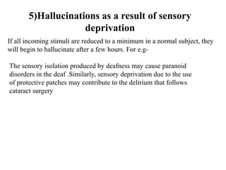 5)Hallucinations as a result of sensory
deprivation
If all incoming stimuli are reduced to a minimum in a normal subject, they
will begin to hallucinate after a few hours. For e.g-
The sensory isolation produced by deafness may cause paranoid
disorders in the deaf .Similarly, sensory deprivation due to the use
of protective patches may contribute to the delirium that follows
cataract surgery
 