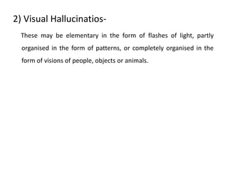 2) Visual Hallucinatios-
These may be elementary in the form of flashes of light, partly
organised in the form of patterns, or completely organised in the
form of visions of people, objects or animals.
 