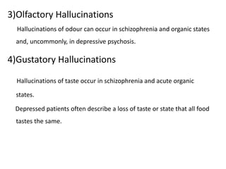 3)Olfactory Hallucinations
Hallucinations of odour can occur in schizophrenia and organic states
and, uncommonly, in depressive psychosis.
4)Gustatory Hallucinations
Hallucinations of taste occur in schizophrenia and acute organic
states.
Depressed patients often describe a loss of taste or state that all food
tastes the same.
 