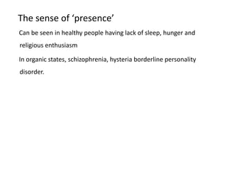 The sense of ‘presence’
Can be seen in healthy people having lack of sleep, hunger and
religious enthusiasm
In organic states, schizophrenia, hysteria borderline personality
disorder.
 