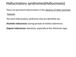 Hallucinatory syndromes(Hallucinosis)
There are persistent hallucinations in the absence of other psychotic
features.
The main hallucinatory syndromes that are identified are:
Alcoholic hallucinosis: during periods of relative abstinence.
Organic hallucinosis: dementia, especially of the Alzheimer type.
 