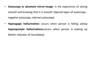 • Autoscopy or phantom mirror-image: Is the experience of seeing
oneself and knowing that it is oneself. (Special types of autoscopy -
negative autoscopy, internal autoscopy)
• Hypnagogic hallucination: occurs when person is falling asleep
Hypnopompic hallucinations:occurs when person is waking up
(better indicator of narcolepsy)
 